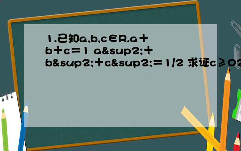 1.已知a,b,c∈R.a＋b＋c＝1 a²＋b²＋c²＝1/2 求证c≥02（1）已知a，c是正实数 且满足a＋b＋c=1求证 a²+b²+c²≥1/3（2）已知a,b,c是三角形的三条边。求证a/(b+c-a)+b/(a+c-b)+c/(b+a-c)≥3