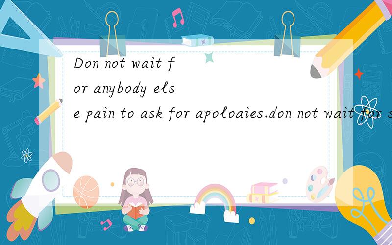 Don not wait for anybody else pain to ask for apoloaies.don not wait for separation to make it up.