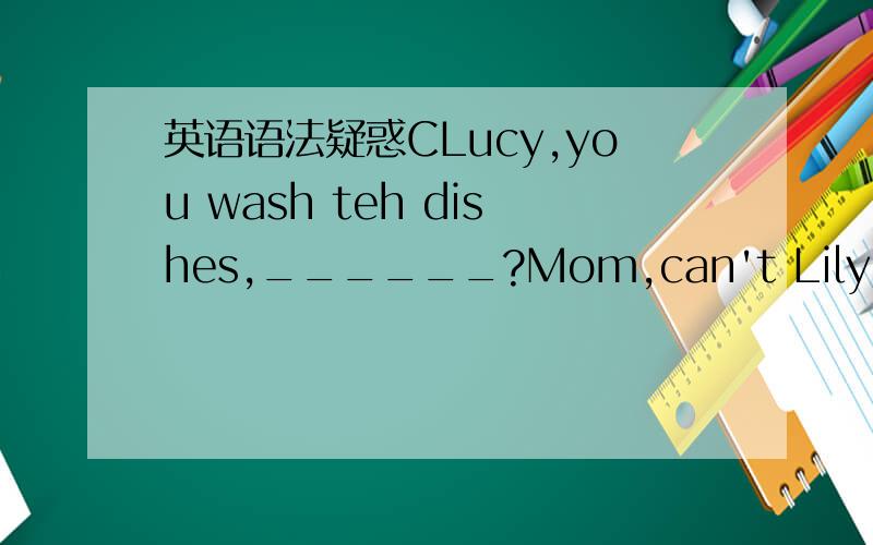 英语语法疑惑CLucy,you wash teh dishes,______?Mom,can't Lily do it?It's her turn to do it.A,don't you B,can you C,will you这题目为什么不能用AB?问句好像又不是祈使句为何要用C选项呢?求分析