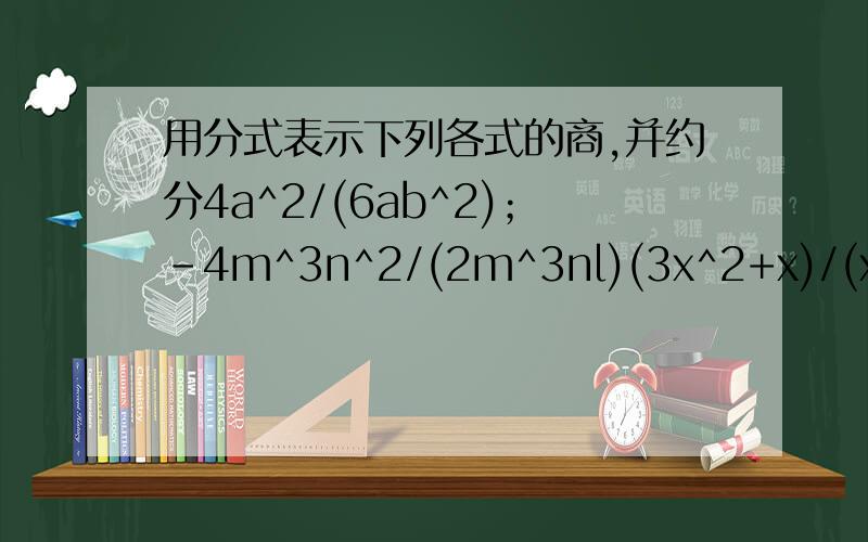 用分式表示下列各式的商,并约分4a^2/(6ab^2)；-4m^3n^2/(2m^3nl)(3x^2+x)/(x^2-x)；(x^2-9)/(-2x^2+6x)