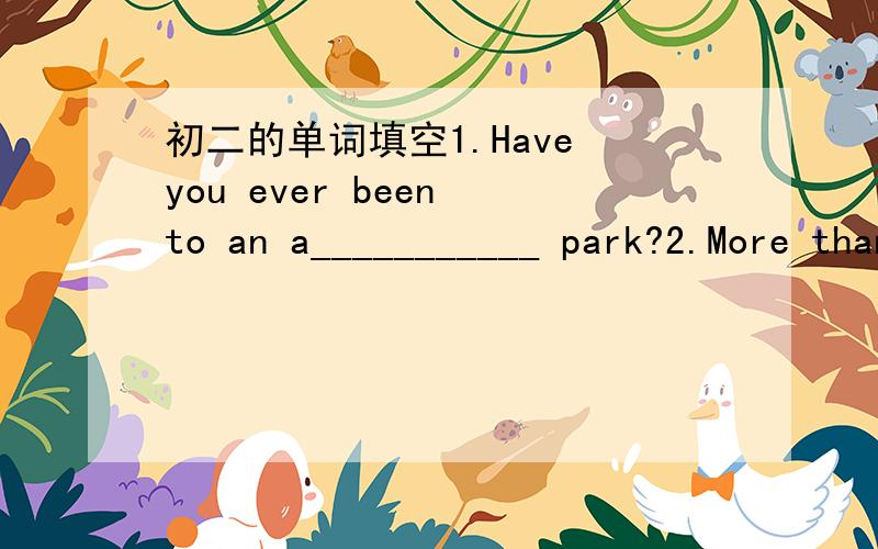 初二的单词填空1.Have you ever been to an a___________ park?2.More than 3/4 of the________(人口) of Singapor are Chinese.