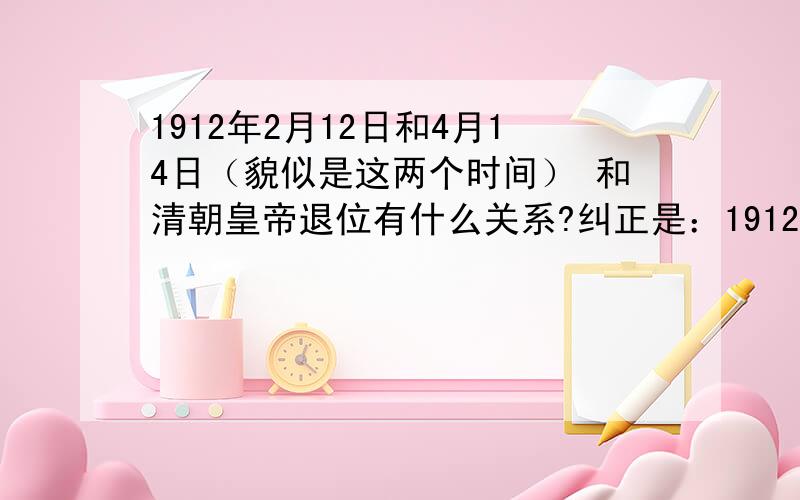 1912年2月12日和4月14日（貌似是这两个时间） 和清朝皇帝退位有什么关系?纠正是：1912年4月1日.记得老师给的提纲里面都和退位有关系
