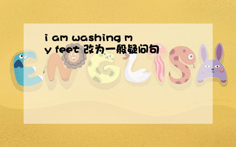i am washing my feet 改为一般疑问句