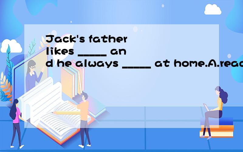 Jack's father likes _____ and he always _____ at home.A.read； readingB.reading； readingC.reading； readsD.reads； reading