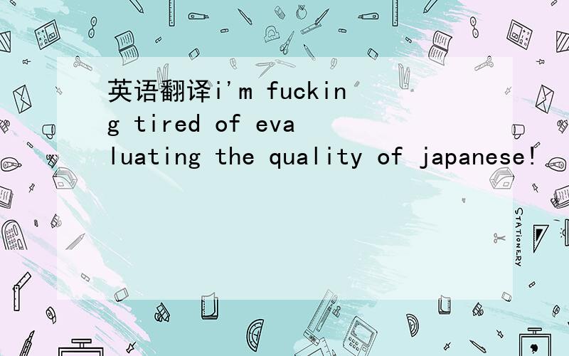 英语翻译i'm fucking tired of evaluating the quality of japanese!