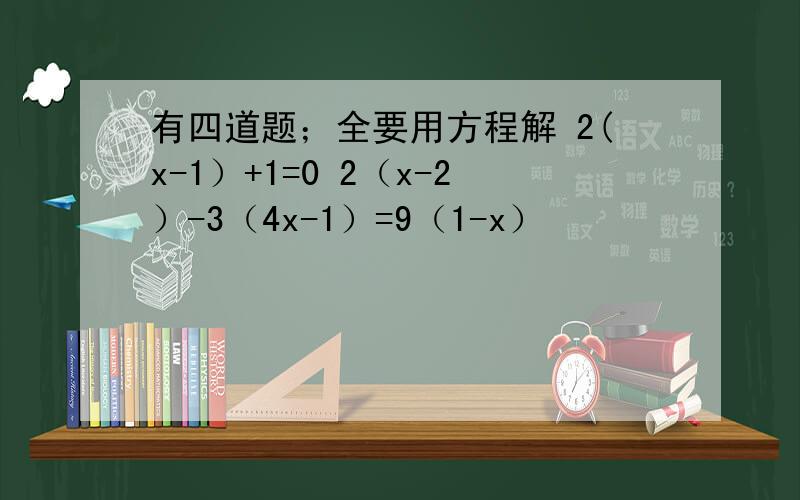 有四道题；全要用方程解 2(x-1）+1=0 2（x-2）-3（4x-1）=9（1-x）