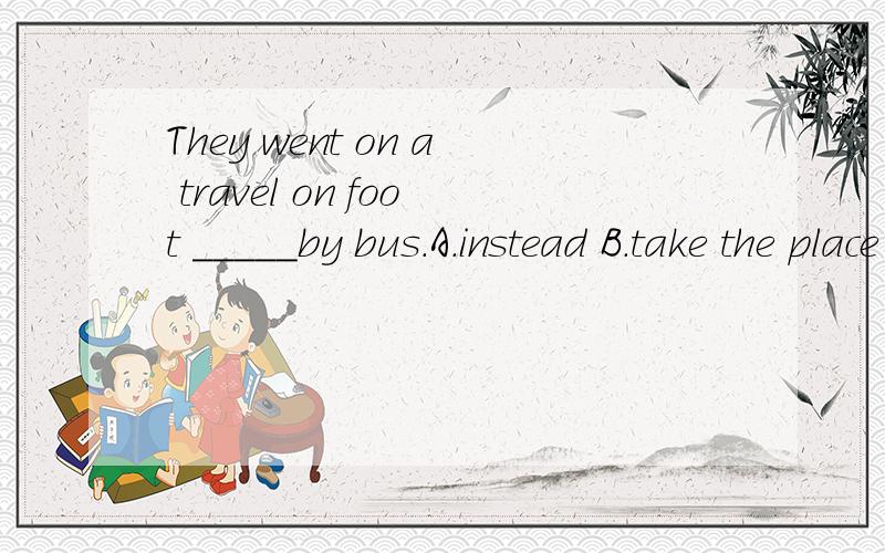 They went on a travel on foot _____by bus.A.instead B.take the place of C.in the place of D.instead ofD】想问一下这道题应该从何入手,四个选项一一讲解一下,尤其是B为什么不行,如果一定要用place的一个短语应该用