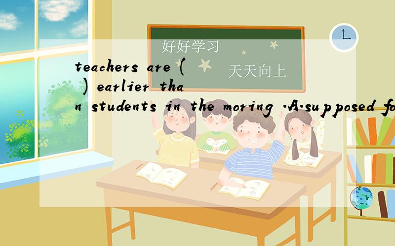 teachers are ( ) earlier than students in the moring .A.supposed for getting to school