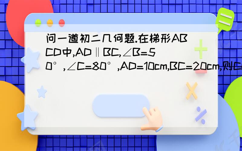 问一道初二几何题.在梯形ABCD中,AD‖BC,∠B=50°,∠C=80°,AD=10cm,BC=20cm,则CD长为（ ）A、10cm B、14cm C、16cm D、20cm