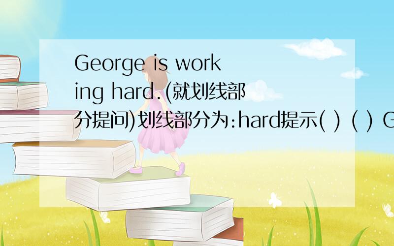 George is working hard.(就划线部分提问)划线部分为:hard提示( ) ( ) George （