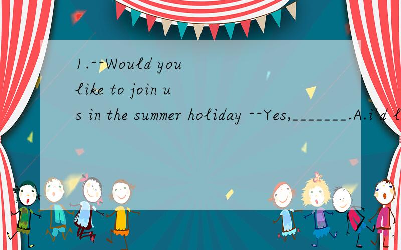 1.--Would you like to join us in the summer holiday --Yes,_______.A.i'd love B.I'd like to C.I'd love to join.2.--Don'd worry about the price.I will _______the bill.--Thank you very much.A.cost B.take C.pay for 3.--The boy ____Beijing.He will come ba