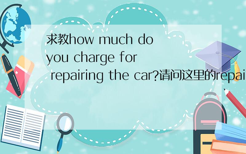 求教how much do you charge for repairing the car?请问这里的repairing为啥加ing?