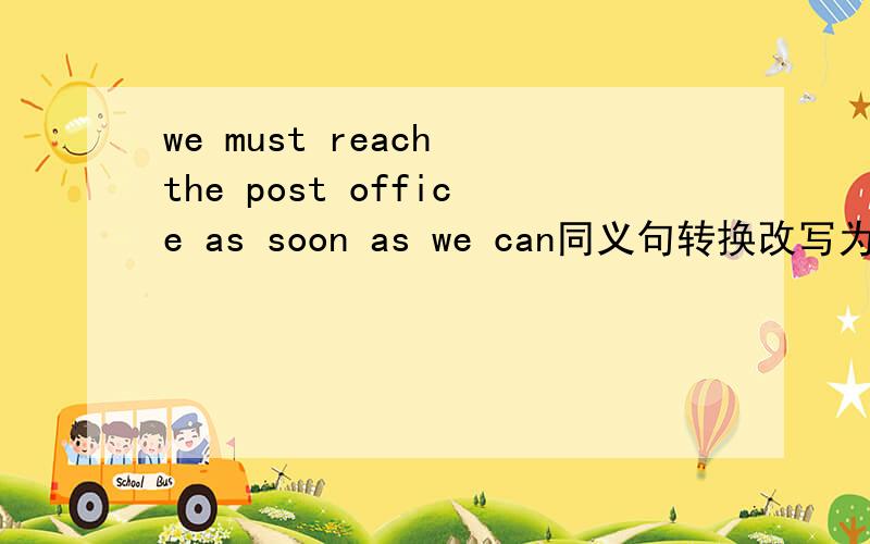 we must reach the post office as soon as we can同义句转换改写为we must 什么一个空to the post office as soon as什么一个空