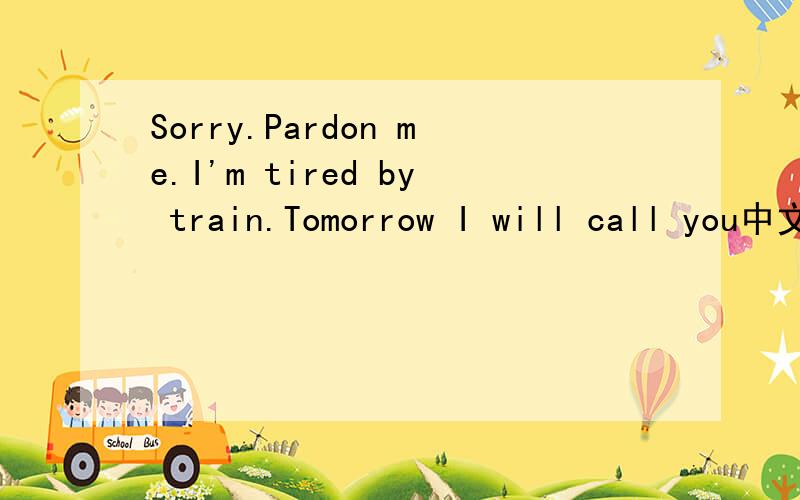 Sorry.Pardon me.I'm tired by train.Tomorrow I will call you中文是什么?