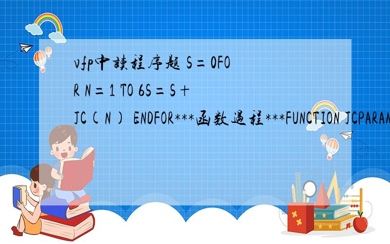 vfp中读程序题 S=0FOR N=1 TO 6S=S+JC(N) ENDFOR***函数过程***FUNCTION JCPARAMETER XP=1FOR M=1 TO XP=P*MENDFORRETURN PENDFUN