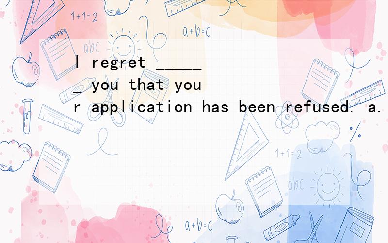 I regret ______ you that your application has been refused. a. informing b. being informed c. to beI regret ______ you that your application has been refused.a. informing     b. being informed    c. to be informed    d. to inform