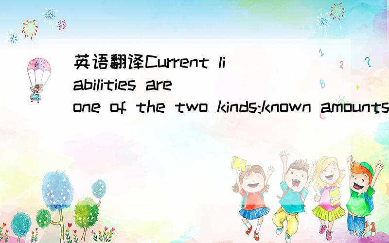 英语翻译Current liabilities are one of the two kinds:known amounts or estimated amounts.