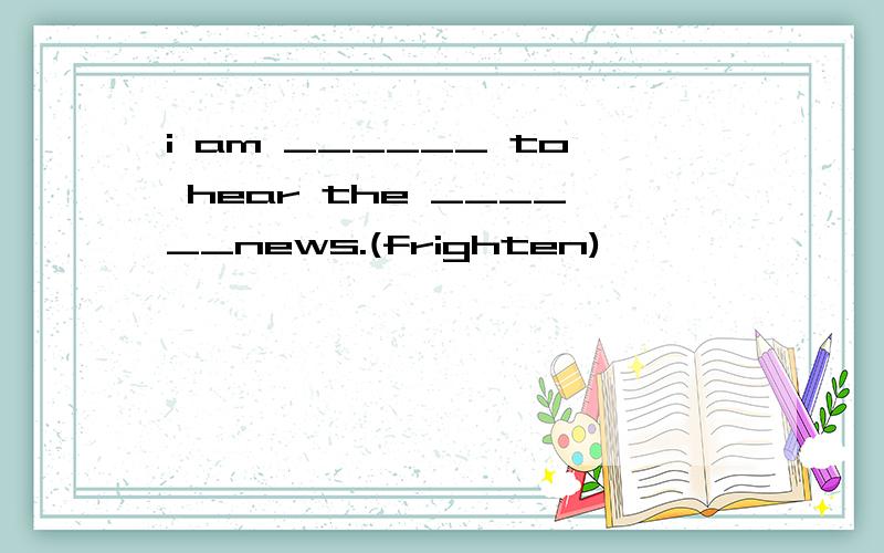 i am ______ to hear the ______news.(frighten)