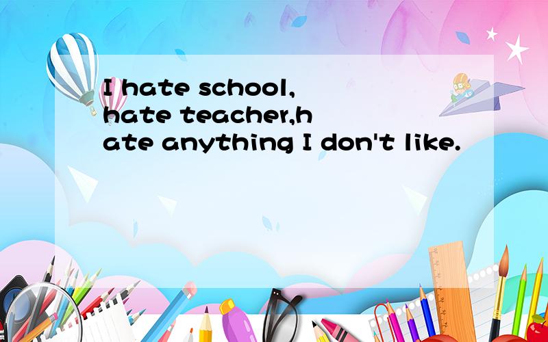 I hate school,hate teacher,hate anything I don't like.