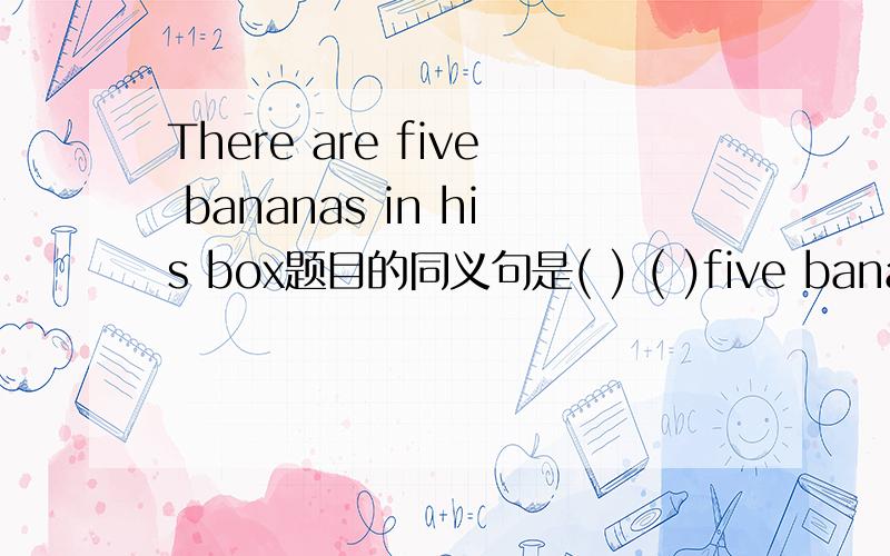 There are five bananas in his box题目的同义句是( ) ( )five bananas in the box括号里填?