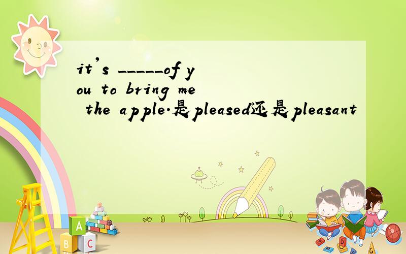 it's _____of you to bring me the apple.是pleased还是pleasant