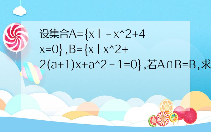 设集合A={x|-x^2+4x=0},B={x|x^2+2(a+1)x+a^2-1=0},若A∩B=B,求a的值