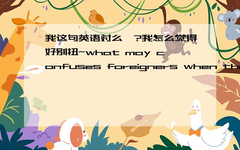 我这句英语对么》?我怎么觉得好别扭~what may confuses foreigners when they doing business or working with chinese?我想表达的是“什么是会让那些和中国人工作或做生意的外国人难以理解（需要学）的地方