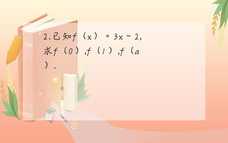 2.已知f（x）＝3x－2,求f（0）,f（1）,f（a）.