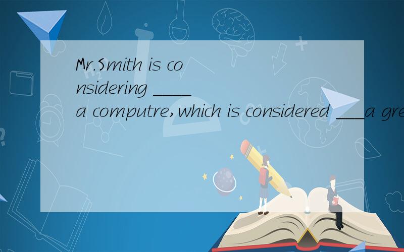 Mr.Smith is considering ____a computre,which is considered ___a great help in our work Mr.Smith is considering ____a computre,which is considered ___a great help in our work and study.A.to buy;to be B.buying ;to be C.to buy ;being D.buying ;being