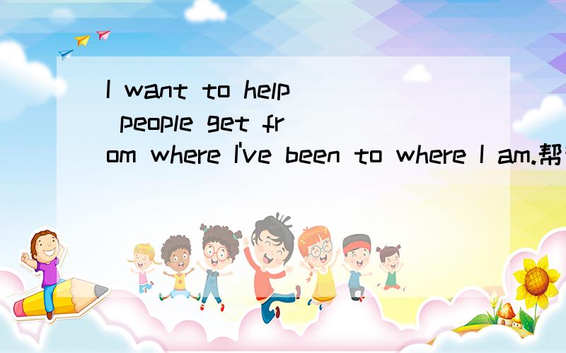 I want to help people get from where I've been to where I am.帮我翻译下这个句子,在把结构什么的讲下,