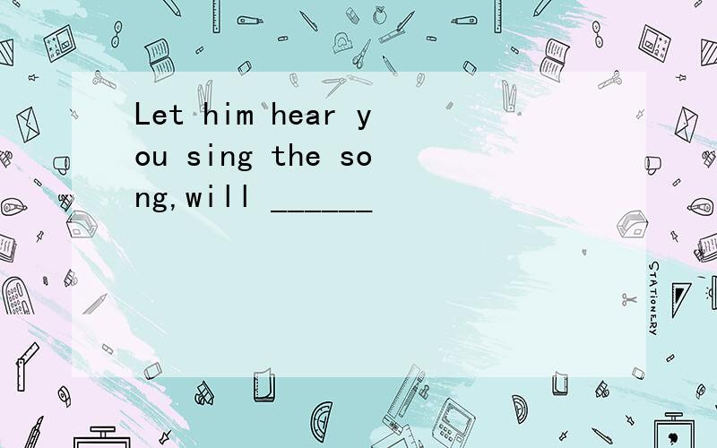 Let him hear you sing the song,will ______