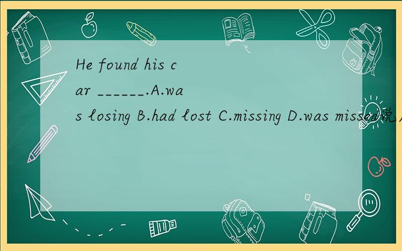 He found his car ______.A.was losing B.had lost C.missing D.was missed说原因