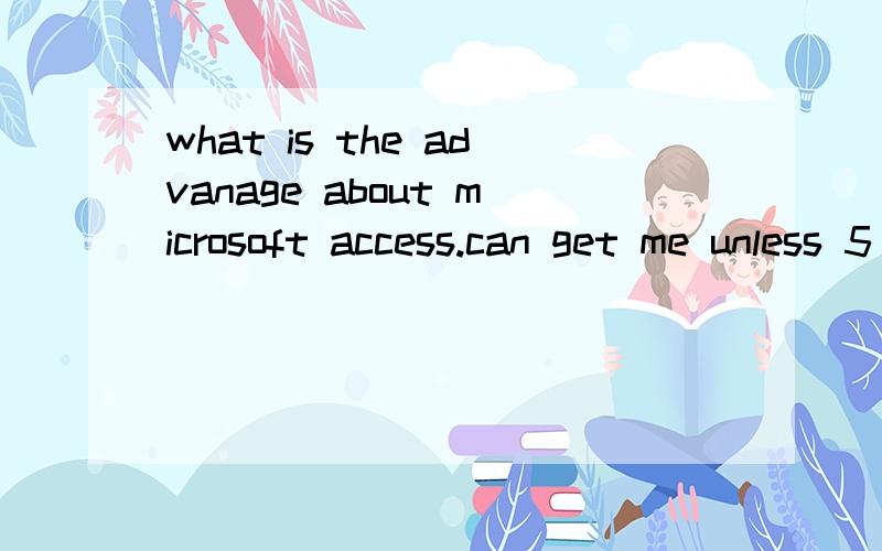 what is the advanage about microsoft access.can get me unless 5 point and explain why you say thatbecouse now i want do a assignment.then yhe assignment want say that the advantage of microsoft access but i don't know.and if can i also wish who can l