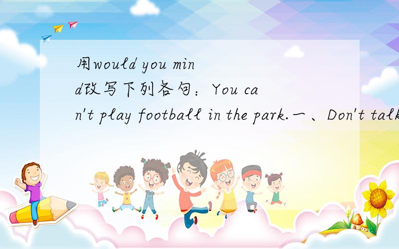用would you mind改写下列各句：You can't play football in the park.一、Don't talk in classPlease wash the dishesCan I sit here?Will you please pass the ball to me?