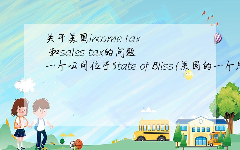 关于美国income tax 和sales tax的问题一个公司位于State of Bliss（美国的一个周）,他们的产品运输到加州并卖给加州的顾客,该公司经理认为不应该付税给加州.用Income tax或sales tax说明该公司与加