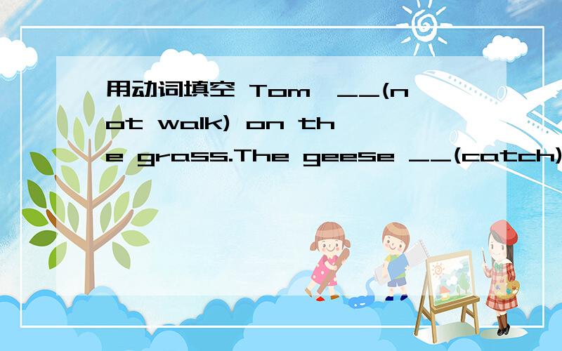 用动词填空 Tom,__(not walk) on the grass.The geese __(catch) the fish now.My grandma __(watch) TV every day.His parents___ (go) to beijing last week.