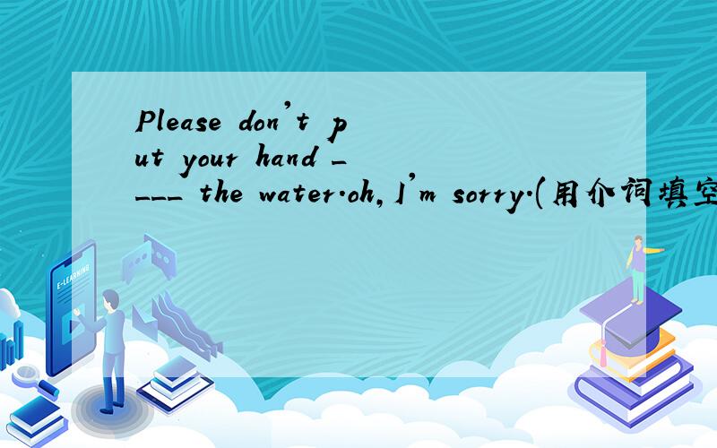 Please don't put your hand ____ the water.oh,I'm sorry.(用介词填空)