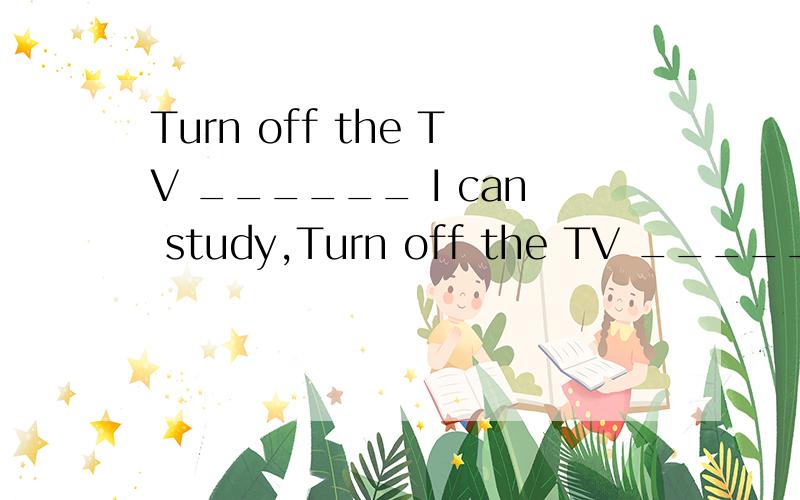 Turn off the TV ______ I can study,Turn off the TV ______ I can study.A.so that B.in case C.even if D.as long as顺便翻译一下句子