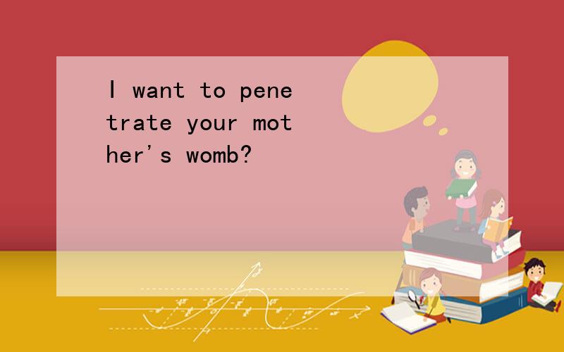I want to penetrate your mother's womb?