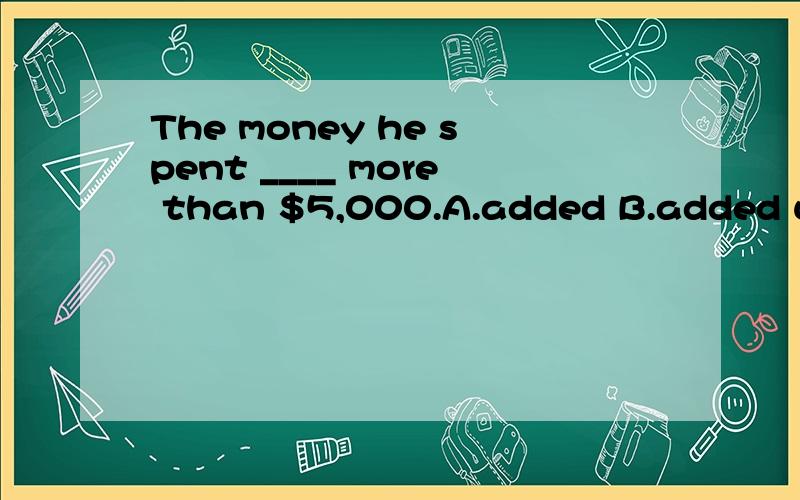 The money he spent ____ more than $5,000.A.added B.added up to C.added to D.