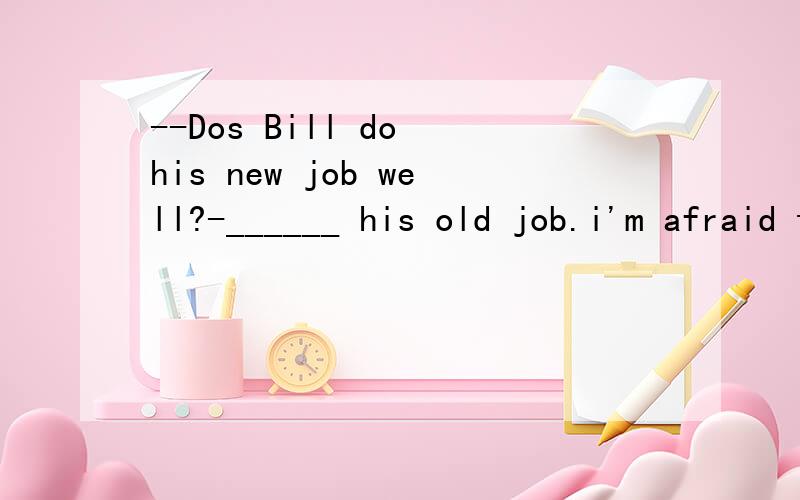 --Dos Bill do his new job well?-______ his old job.i'm afraid there's no hope for him.A.Not better than B.No better than C.Not so well as D.Not as well as