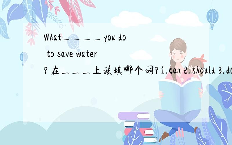 What____you do to save water?在＿＿＿上该填哪个词?1.can 2.should 3.do