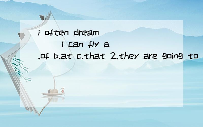 i often dream ＿＿ i can fly a.of b.at c.that 2.they are going to ＿＿.a.dance b.dance...i often dream ＿＿ i can fly a.of b.at c.that2.they are going to ＿＿.a.dance b.dances c.dancing 3.what are you doing on sunday we are going to ＿＿ .a