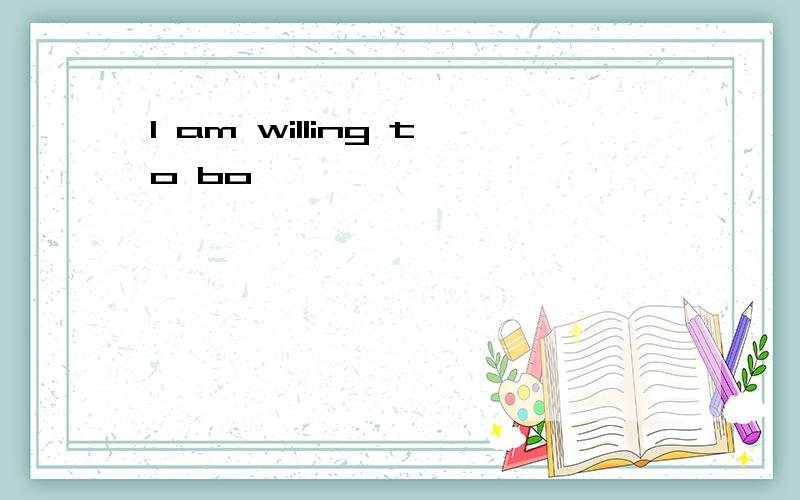 I am willing to bo ,