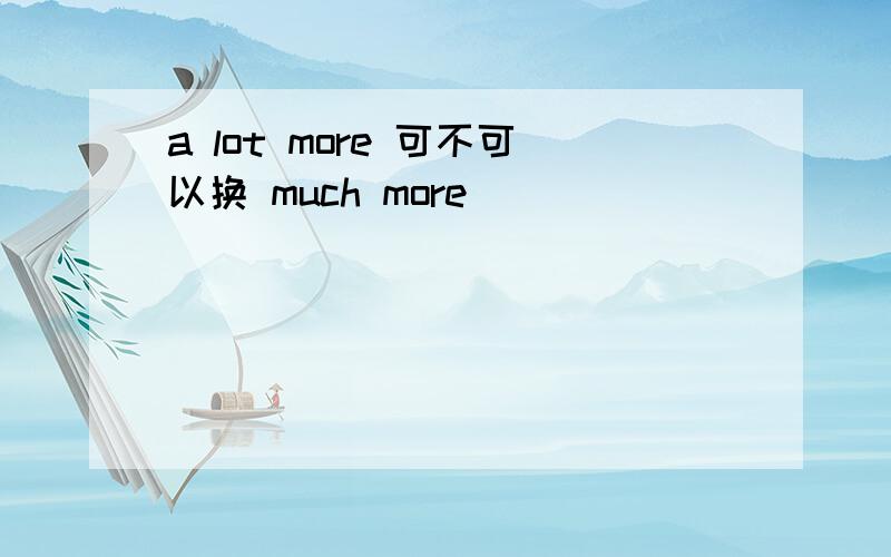 a lot more 可不可以换 much more