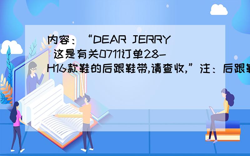 内容：“DEAR JERRY 这是有关0711订单28-H16款鞋的后跟鞋带,请查收,”注：后跟鞋带=后跟带,只要能表示清楚就行.