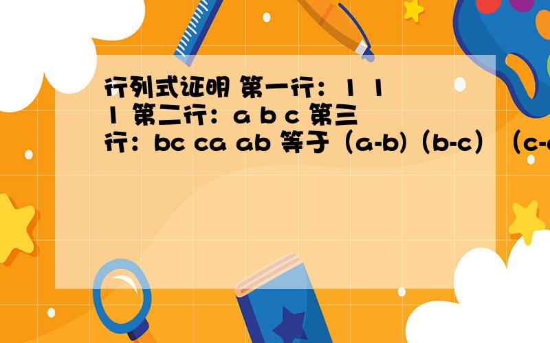 行列式证明 第一行：1 1 1 第二行：a b c 第三行：bc ca ab 等于（a-b)（b-c）（c-a）用性质证明哦