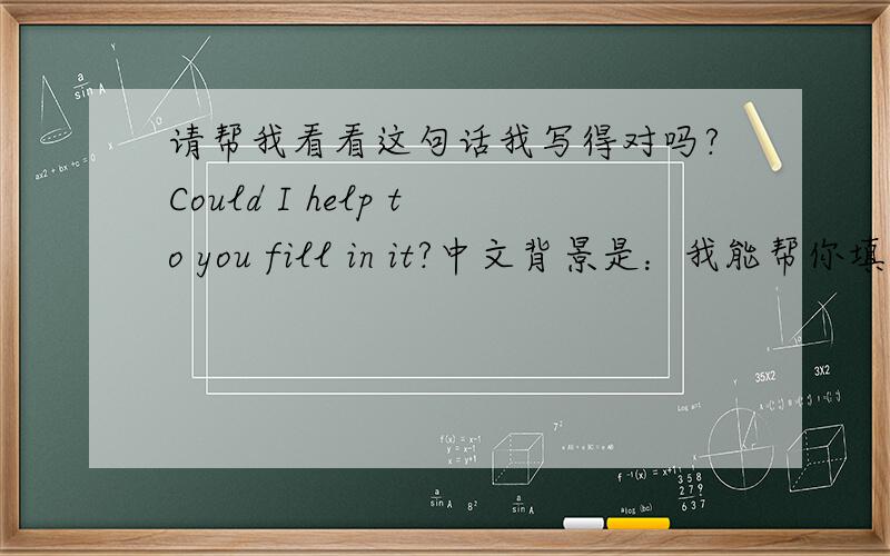 请帮我看看这句话我写得对吗?Could I help to you fill in it?中文背景是：我能帮你填写吗?
