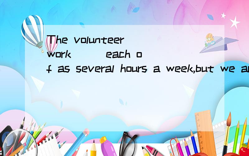 The volunteer work ( )each of as several hours a week,but we are happy,The volunteer work ( )each of as several hours a week,but we are happy.A pays B takes C spends D costs