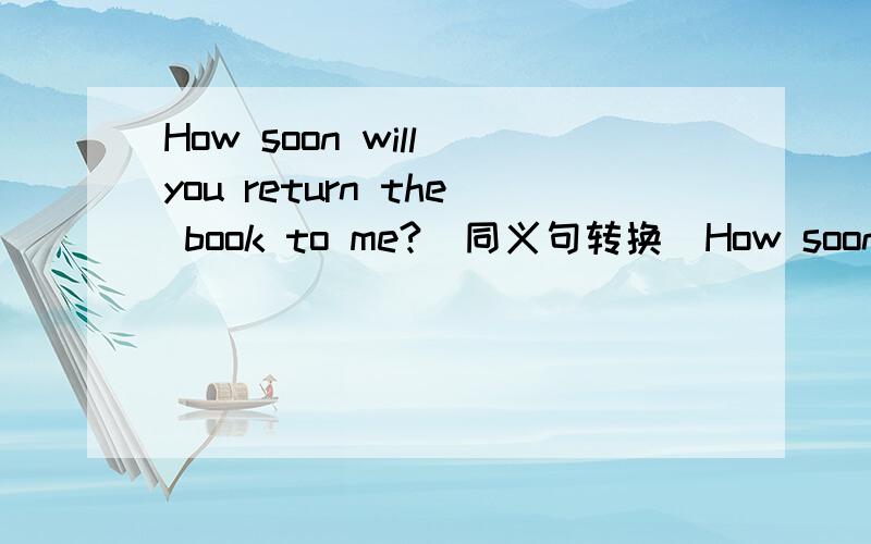 How soon will you return the book to me?(同义句转换)How soon will you ____ the book ______ to me?